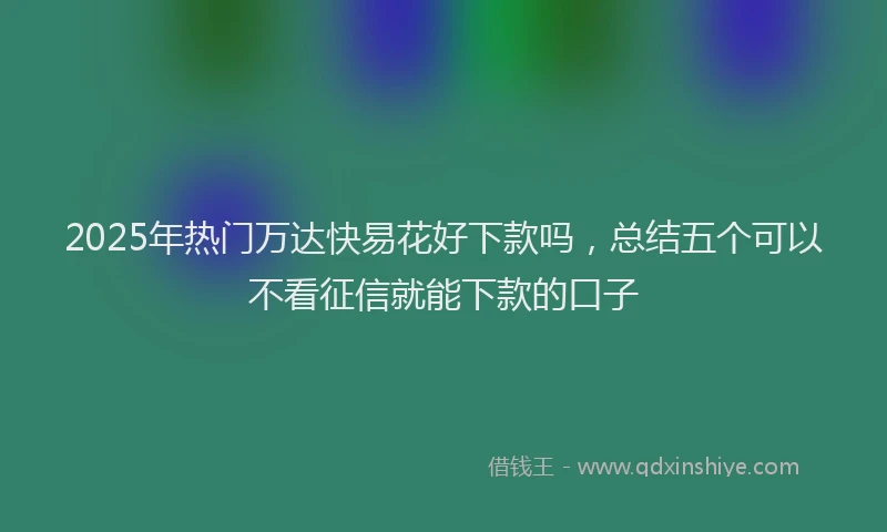 2025年热门万达快易花好下款吗，总结五个可以不看征信就能下款的口子