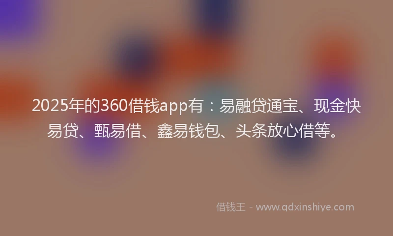 2025年的360借钱app有：易融贷通宝、现金快易贷、甄易借、鑫易钱包、头条放心借等。