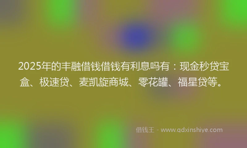 2025年的丰融借钱借钱有利息吗有：现金秒贷宝盒、极速贷、麦凯旋商城、零花罐、福星贷等。