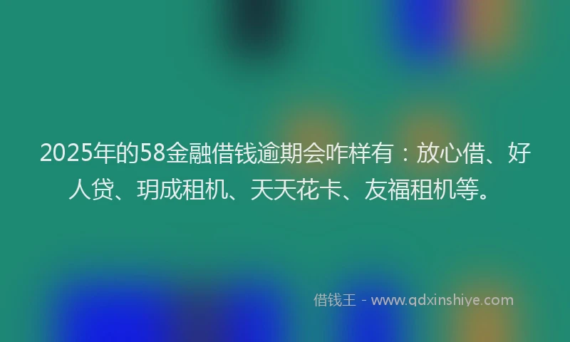 2025年的58金融借钱逾期会咋样有：放心借、好人贷、玥成租机、天天花卡、友福租机等。