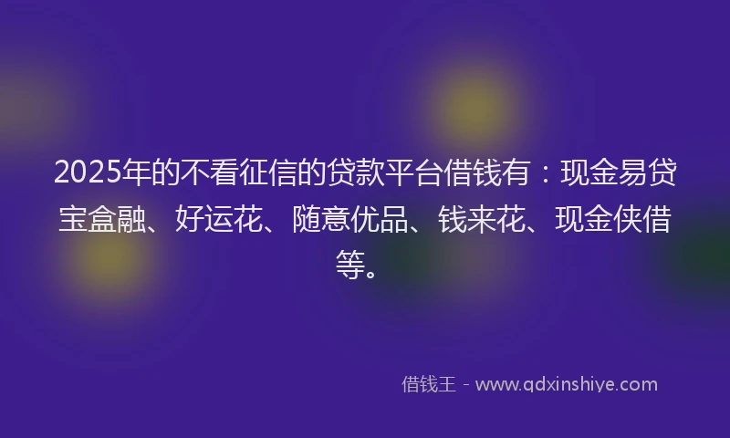 2025年的不看征信的贷款平台借钱有：现金易贷宝盒融、好运花、随意优品、钱来花、现金侠借等。