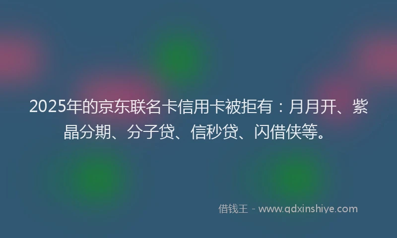 2025年的京东联名卡信用卡被拒有：月月开、紫晶分期、分子贷、信秒贷、闪借侠等。