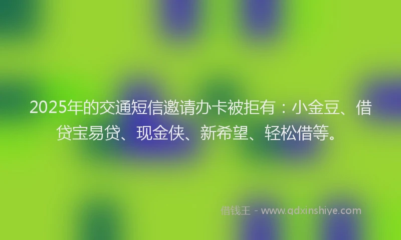 2025年的交通短信邀请办卡被拒有：小金豆、借贷宝易贷、现金侠、新希望、轻松借等。