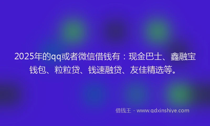 2025年的qq或者微信借钱有：现金巴士、鑫融宝钱包、粒粒贷、钱速融贷、友佳精选等。