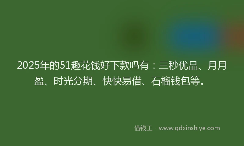 2025年的51趣花钱好下款吗有：三秒优品、月月盈、时光分期、快快易借、石榴钱包等。