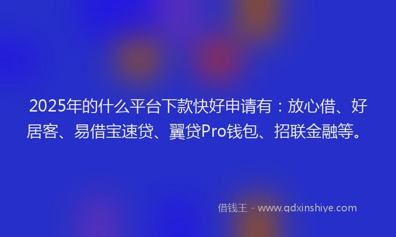 2025年的什么平台下款快好申请有：放心借、好居客、易借宝速贷、翼贷Pro钱包、招联金融等。