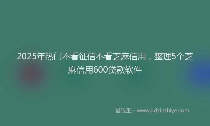 2025年热门不看征信不看芝麻信用，整理5个芝麻信用600贷款软件