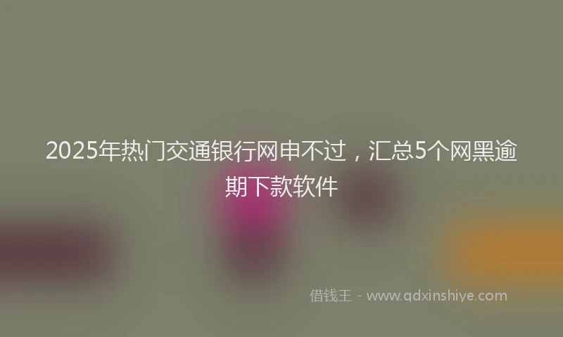 2025年热门交通银行网申不过，汇总5个网黑逾期下款软件