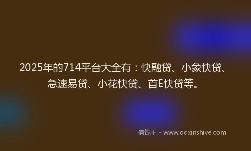 2025年的714平台大全有：快融贷、小象快贷、急速易贷、小花快贷、首E快贷等。