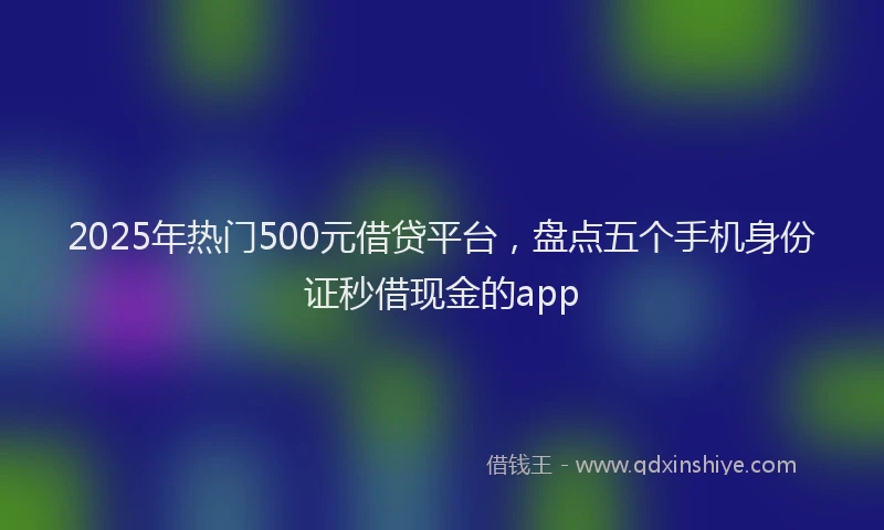 2025年热门500元借贷平台，盘点五个手机身份证秒借现金的app