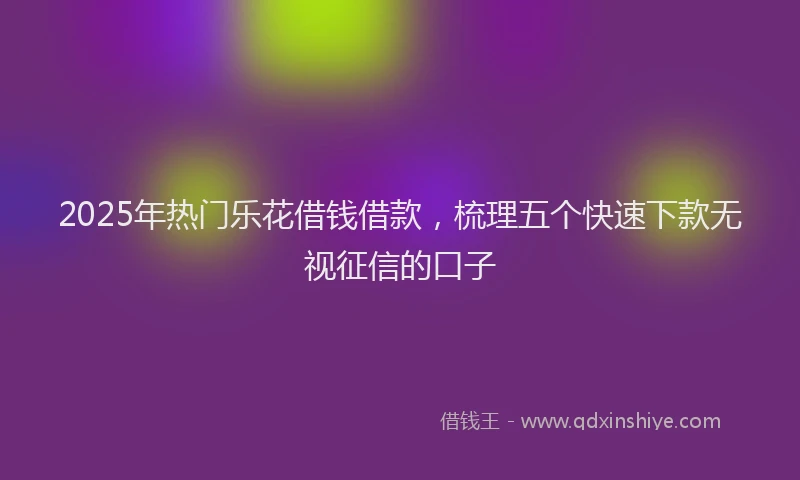 2025年热门乐花借钱借款，梳理五个快速下款无视征信的口子