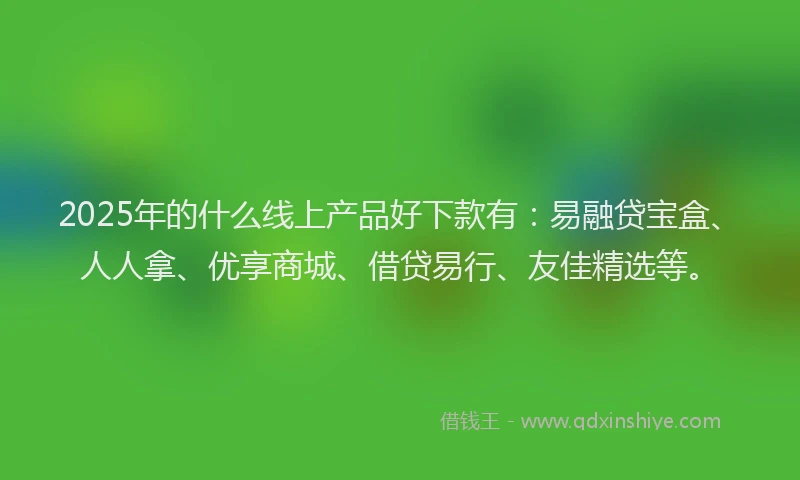 2025年的什么线上产品好下款有：易融贷宝盒、人人拿、优享商城、借贷易行、友佳精选等。
