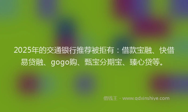 2025年的交通银行推荐被拒有：借款宝融、快借易贷融、gogo购、甄宝分期宝、臻心贷等。