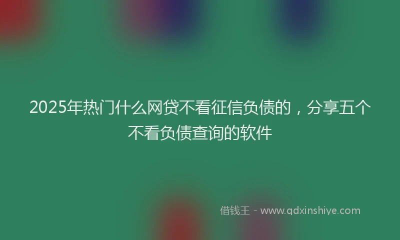 2025年热门什么网贷不看征信负债的，分享五个不看负债查询的软件