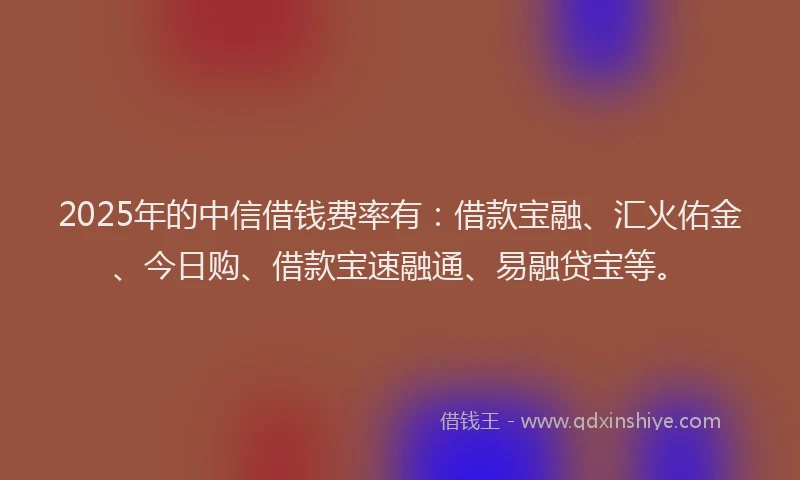 2025年的中信借钱费率有：借款宝融、汇火佑金、今日购、借款宝速融通、易融贷宝等。