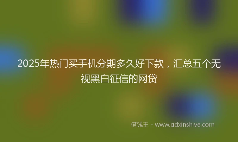2025年热门买手机分期多久好下款，汇总五个无视黑白征信的网贷