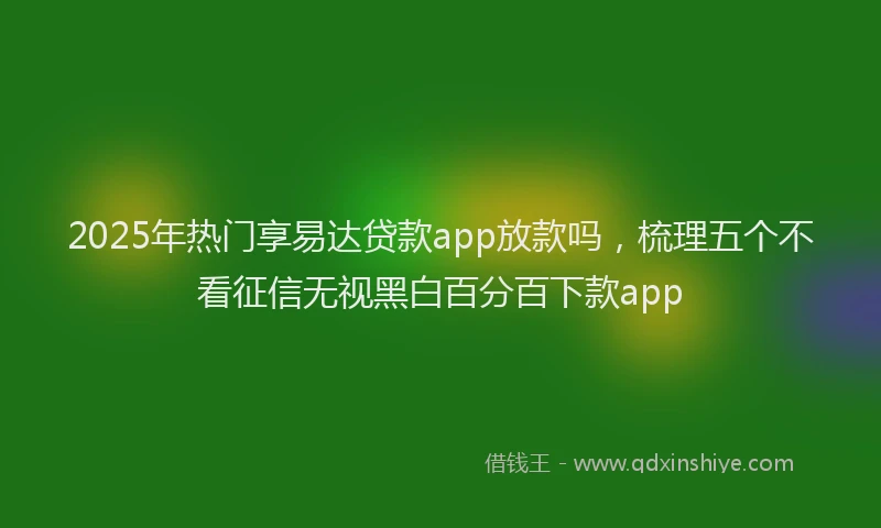 2025年热门享易达贷款app放款吗，梳理五个不看征信无视黑白百分百下款app