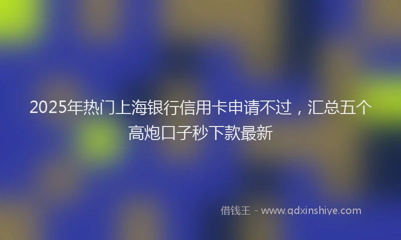 2025年热门上海银行信用卡申请不过，汇总五个高炮口子秒下款最新