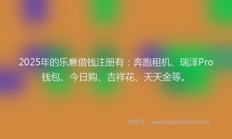 2025年的乐意借钱注册有：奔跑租机、瑞泽Pro钱包、今日购、吉祥花、天天金等。