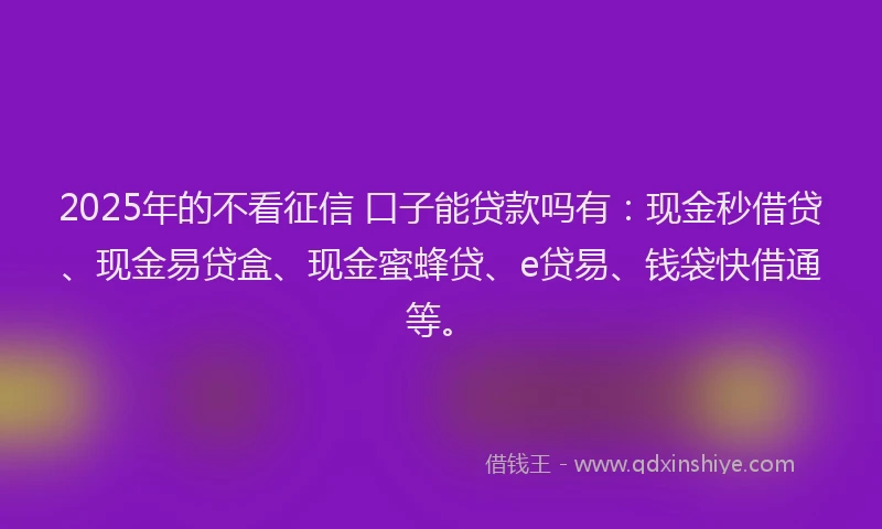 2025年的不看征信 口子能贷款吗有：现金秒借贷、现金易贷盒、现金蜜蜂贷、e贷易、钱袋快借通等。
