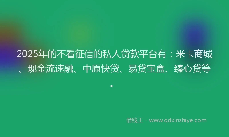 2025年的不看征信的私人贷款平台有：米卡商城、现金流速融、中原快贷、易贷宝盒、臻心贷等。