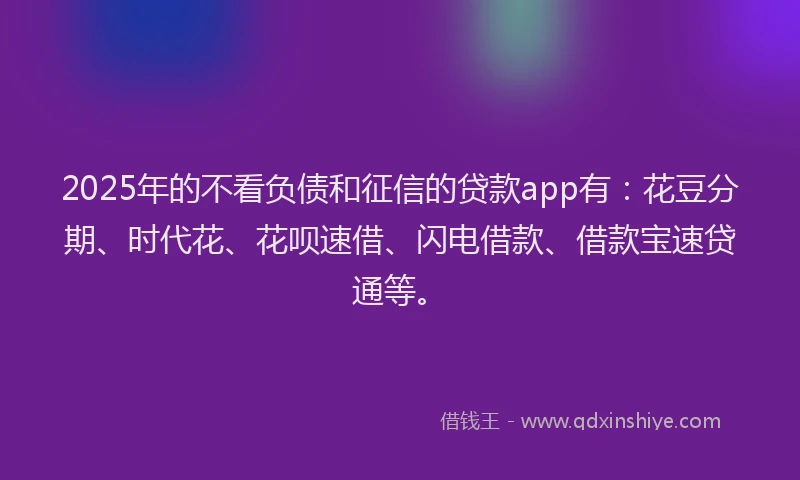 2025年的不看负债和征信的贷款app有：花豆分期、时代花、花呗速借、闪电借款、借款宝速贷通等。