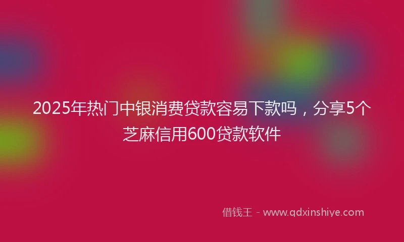2025年热门中银消费贷款容易下款吗，分享5个芝麻信用600贷款软件