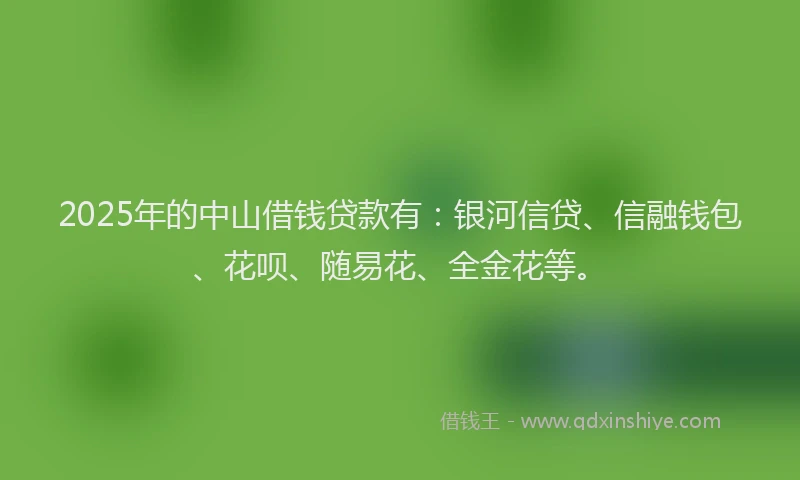 2025年的中山借钱贷款有：银河信贷、信融钱包、花呗、随易花、全金花等。