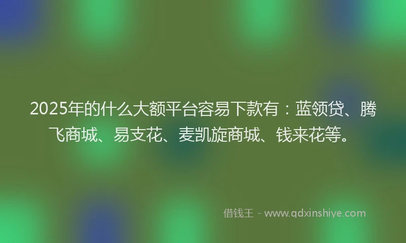 2025年的什么大额平台容易下款有：蓝领贷、腾飞商城、易支花、麦凯旋商城、钱来花等。