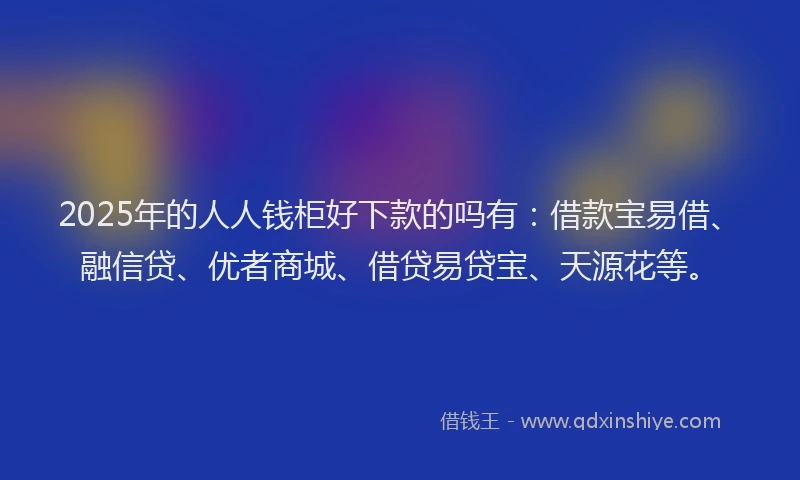 2025年的人人钱柜好下款的吗有：借款宝易借、融信贷、优者商城、借贷易贷宝、天源花等。