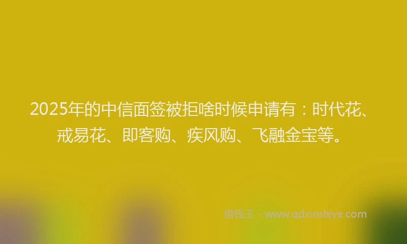 2025年的中信面签被拒啥时候申请有：时代花、戒易花、即客购、疾风购、飞融金宝等。