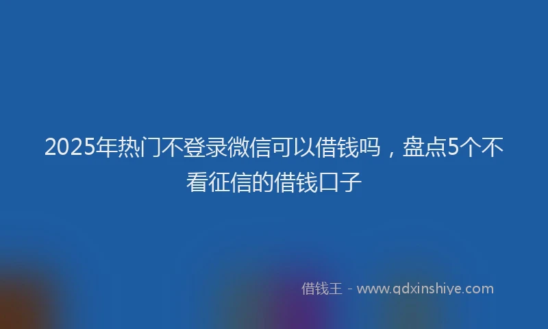 2025年热门不登录微信可以借钱吗，盘点5个不看征信的借钱口子