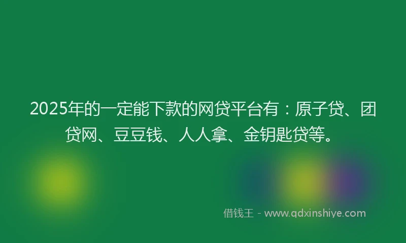 2025年的一定能下款的网贷平台有：原子贷、团贷网、豆豆钱、人人拿、金钥匙贷等。