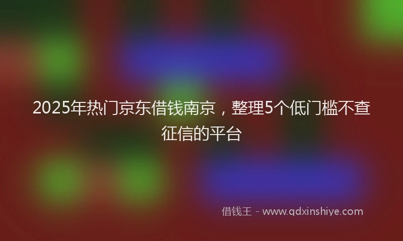 2025年热门京东借钱南京，整理5个低门槛不查征信的平台