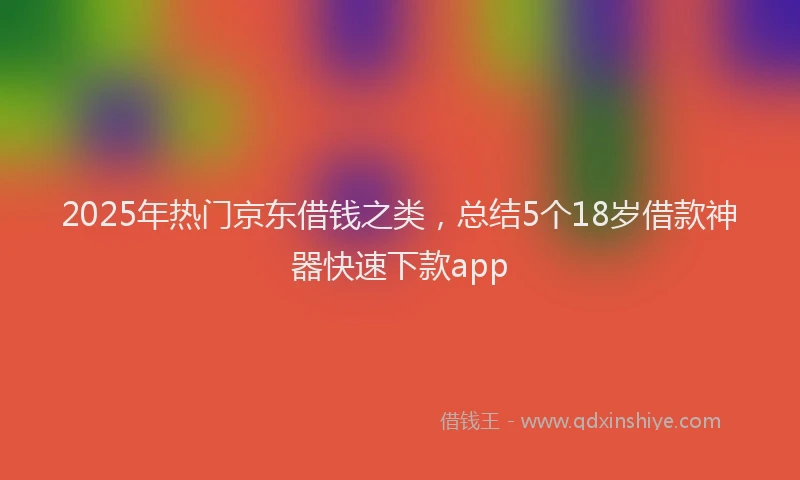 2025年热门京东借钱之类，总结5个18岁借款神器快速下款app