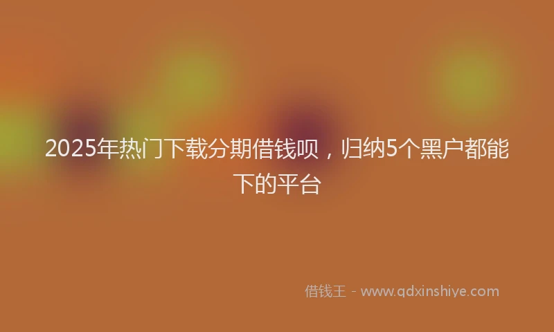2025年热门下载分期借钱呗，归纳5个黑户都能下的平台