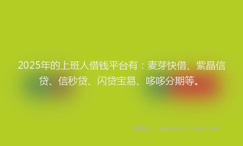 2025年的上班人借钱平台有：麦芽快借、紫晶信贷、信秒贷、闪贷宝易、哆哆分期等。