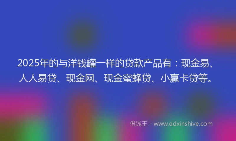 2025年的与洋钱罐一样的贷款产品有：现金易、人人易贷、现金网、现金蜜蜂贷、小赢卡贷等。