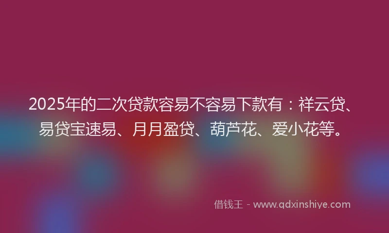2025年的二次贷款容易不容易下款有：祥云贷、易贷宝速易、月月盈贷、葫芦花、爱小花等。