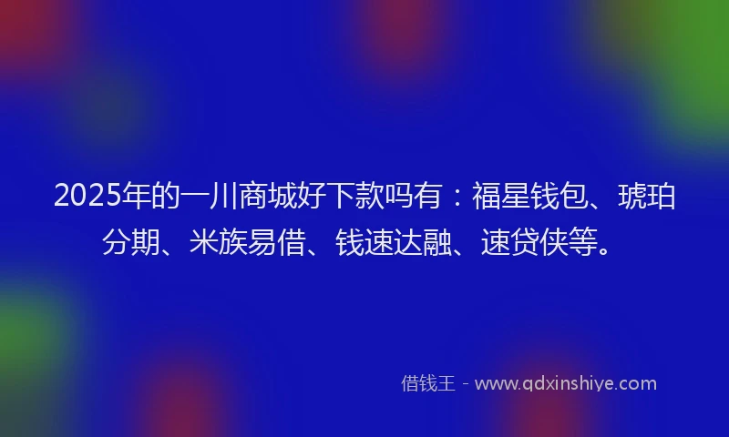 2025年的一川商城好下款吗有：福星钱包、琥珀分期、米族易借、钱速达融、速贷侠等。