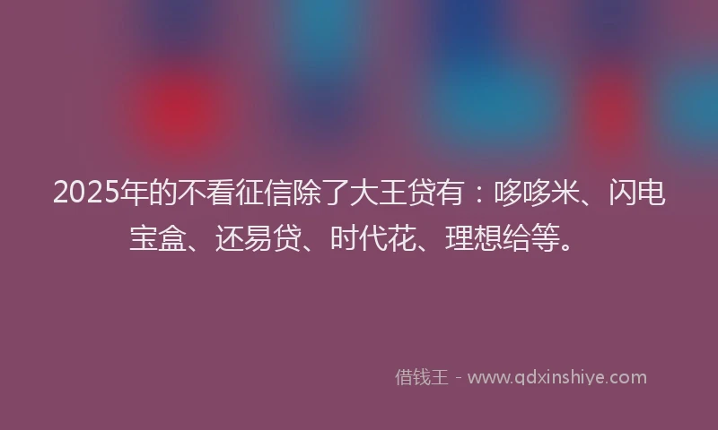 2025年的不看征信除了大王贷有：哆哆米、闪电宝盒、还易贷、时代花、理想给等。