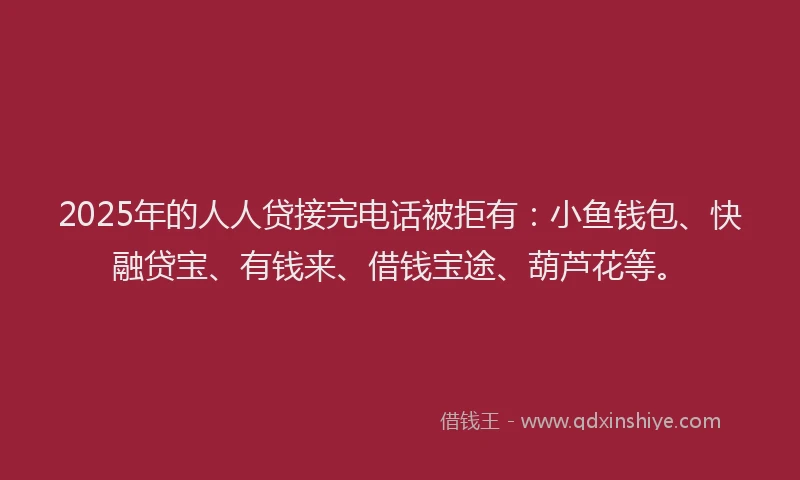 2025年的人人贷接完电话被拒有：小鱼钱包、快融贷宝、有钱来、借钱宝途、葫芦花等。