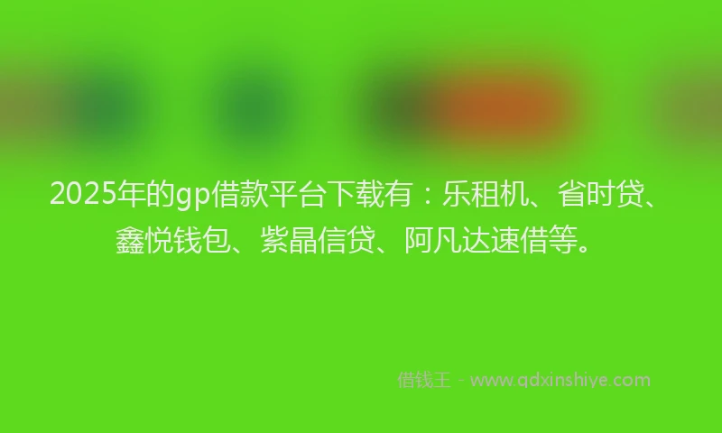 2025年的gp借款平台下载有：乐租机、省时贷、鑫悦钱包、紫晶信贷、阿凡达速借等。