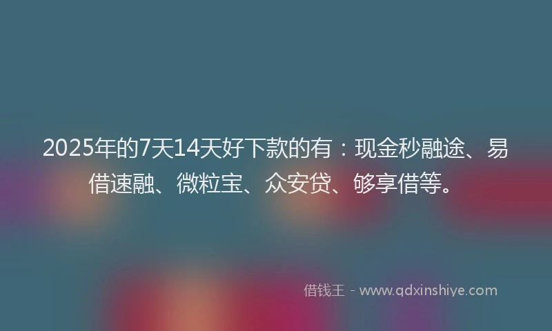 2025年的7天14天好下款的有：现金秒融途、易借速融、微粒宝、众安贷、够享借等。