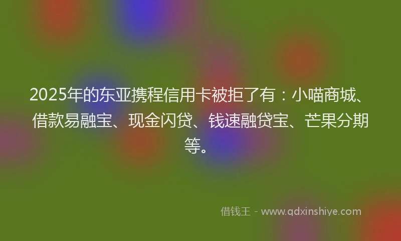 2025年的东亚携程信用卡被拒了有：小喵商城、借款易融宝、现金闪贷、钱速融贷宝、芒果分期等。