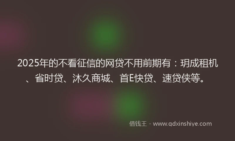 2025年的不看征信的网贷不用前期有：玥成租机、省时贷、沐久商城、首E快贷、速贷侠等。