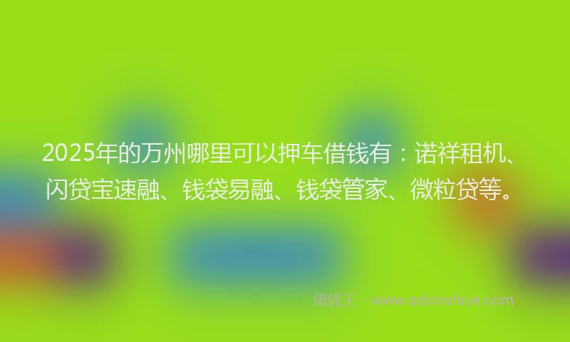 2025年的万州哪里可以押车借钱有：诺祥租机、闪贷宝速融、钱袋易融、钱袋管家、微粒贷等。
