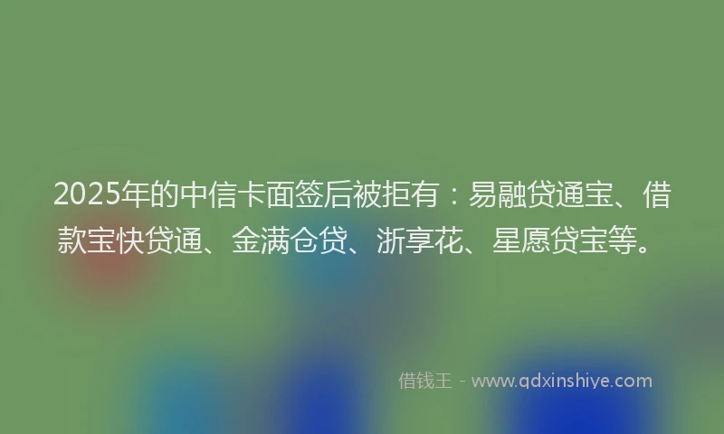 2025年的中信卡面签后被拒有：易融贷通宝、借款宝快贷通、金满仓贷、浙享花、星愿贷宝等。