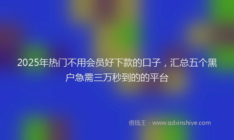 2025年热门不用会员好下款的口子，汇总五个黑户急需三万秒到的的平台