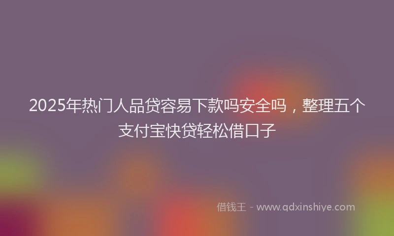2025年热门人品贷容易下款吗安全吗，整理五个支付宝快贷轻松借口子